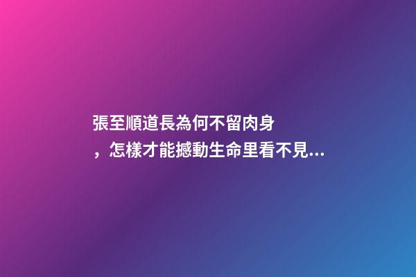 張至順道長為何不留肉身，怎樣才能撼動生命里看不見的部分